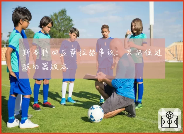 斯洛特回应萨拉赫争议：只记住进球机器版本
