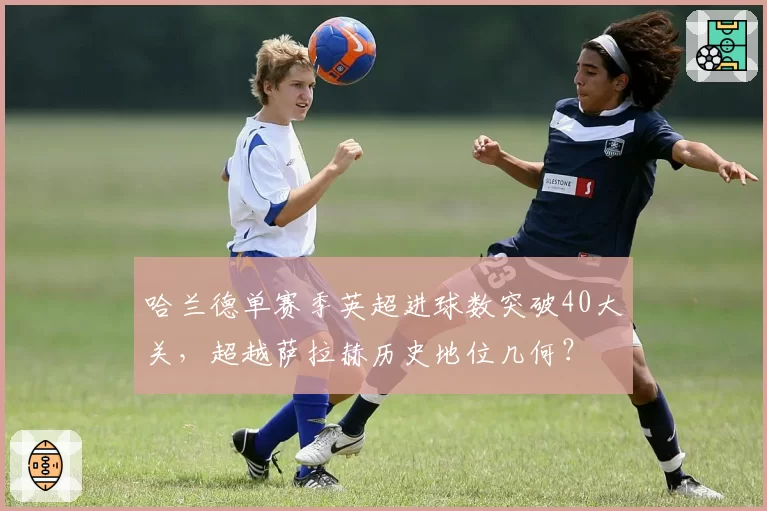 哈兰德单赛季英超进球数突破40大关,超越萨拉赫历史地位几何?
