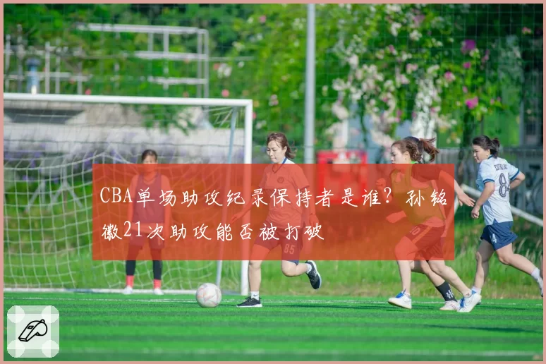 CBA单场助攻纪录保持者是谁?孙铭徽21次助攻能否被打破