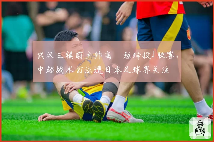 武汉三镇前主帅高畠勉转投J联赛,中超战术打法遭日本足球界关注