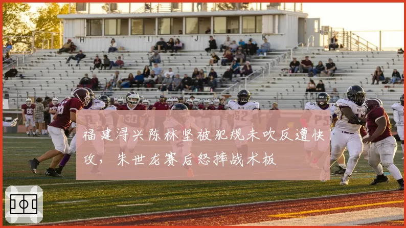福建浔兴陈林坚被犯规未吹反遭快攻,朱世龙赛后怒摔战术板