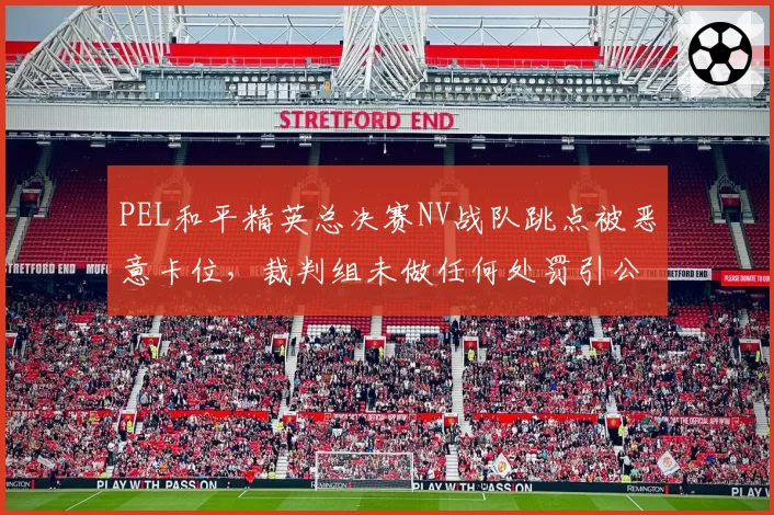 PEL和平精英总决赛NV战队跳点被恶意卡位,裁判组未做任何处罚引公愤