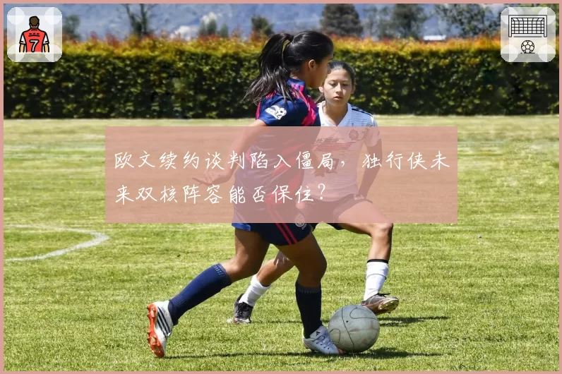 欧文续约谈判陷入僵局，独行侠未来双核阵容能否保住？
