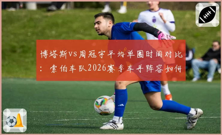 博塔斯vs周冠宇平均单圈时间对比：索伯车队2026赛季车手阵容如何抉择
