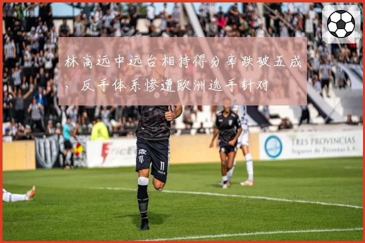 林高远中远台相持得分率跌破五成，反手体系惨遭欧洲选手针对