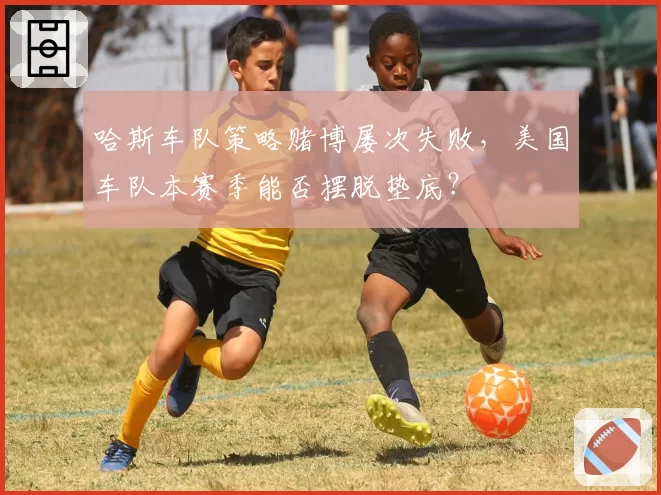 哈斯车队策略赌博屡次失败，美国车队本赛季能否摆脱垫底？