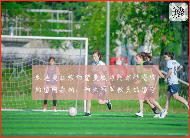 瓜迪奥拉续约留曼城与阿尔特塔续约留阿森纳，两大冠军教头的留守意义对比