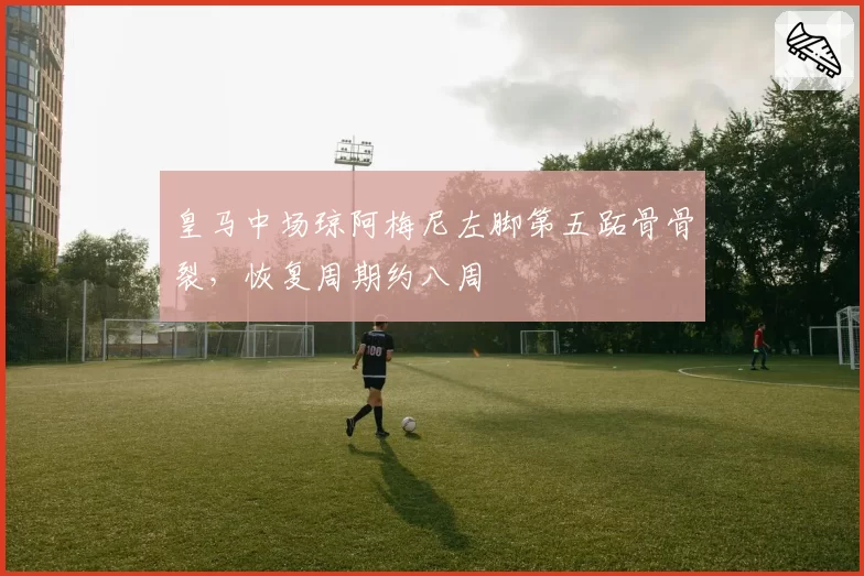 皇马中场琼阿梅尼左脚第五跖骨骨裂，恢复周期约八周