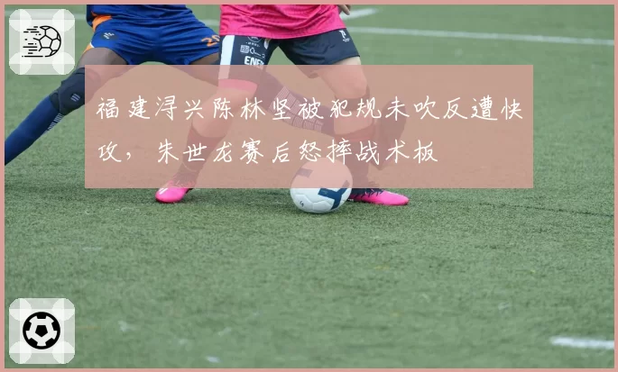 福建浔兴陈林坚被犯规未吹反遭快攻,朱世龙赛后怒摔战术板