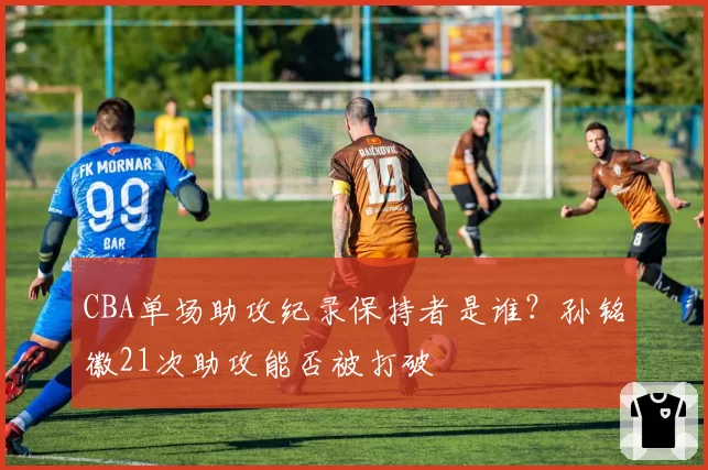 CBA单场助攻纪录保持者是谁？孙铭徽21次助攻能否被打破