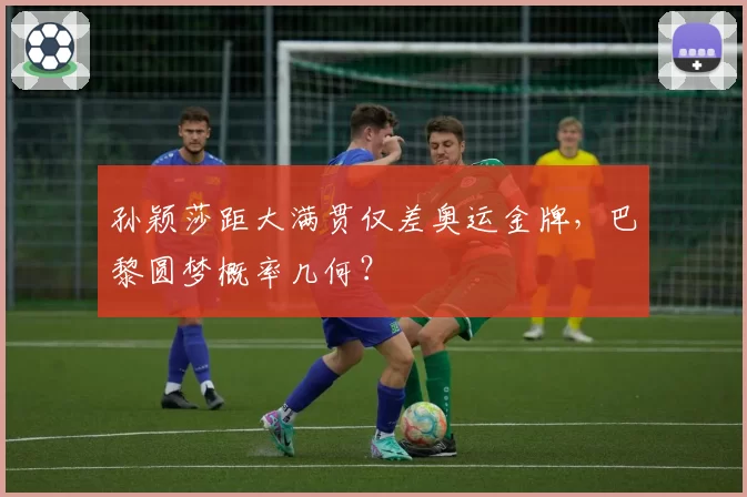 孙颖莎距大满贯仅差奥运金牌,巴黎圆梦概率几何?
