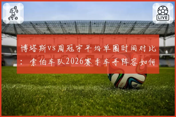 博塔斯vs周冠宇平均单圈时间对比：索伯车队2026赛季车手阵容如何抉择