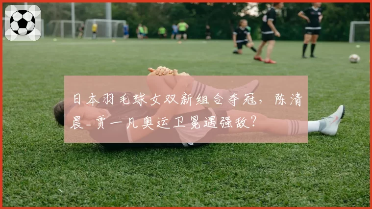 日本羽毛球女双新组合夺冠，陈清晨_贾一凡奥运卫冕遇强敌？
