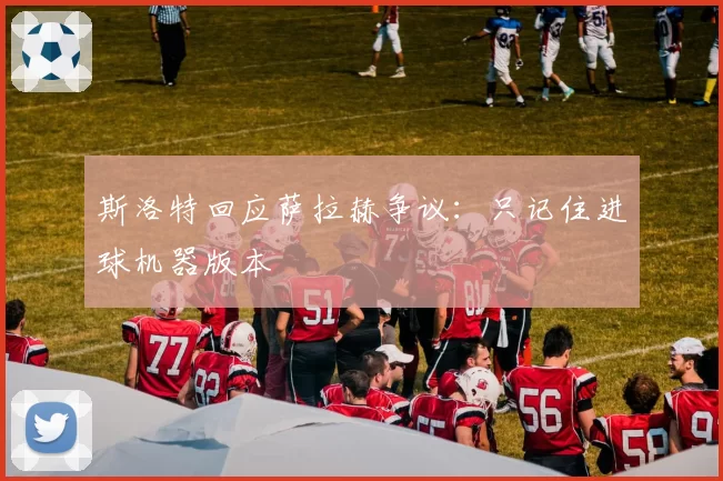 斯洛特回应萨拉赫争议：只记住进球机器版本