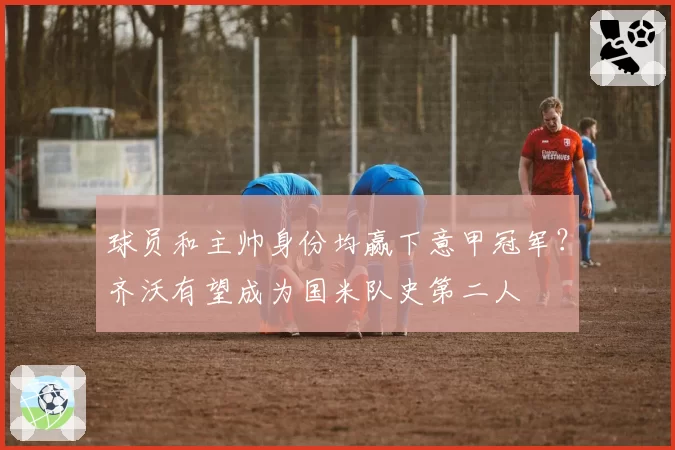 球员和主帅身份均赢下意甲冠军？齐沃有望成为国米队史第二人