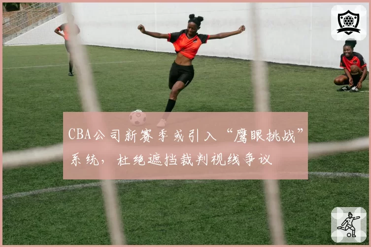 CBA公司新赛季或引入“鹰眼挑战”系统,杜绝遮挡裁判视线争议
