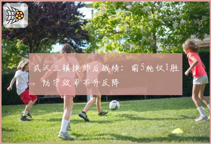 武汉三镇换帅后战绩：前5轮仅1胜，防守效率不升反降