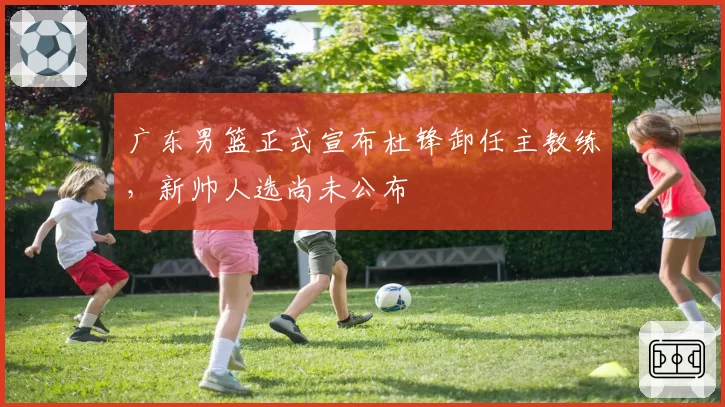 广东男篮正式宣布杜锋卸任主教练,新帅人选尚未公布