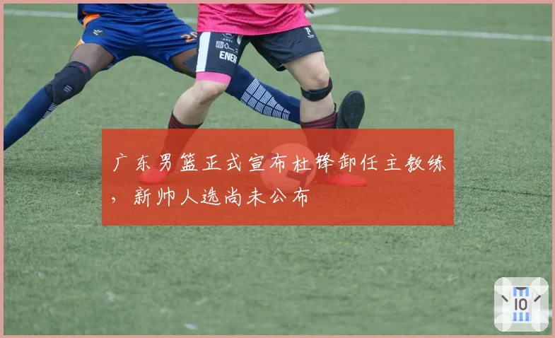 广东男篮正式宣布杜锋卸任主教练,新帅人选尚未公布