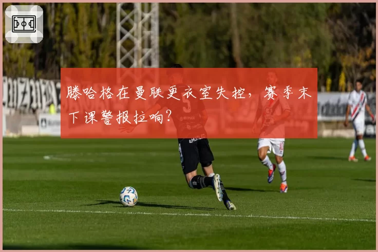 滕哈格在曼联更衣室失控，赛季末下课警报拉响？