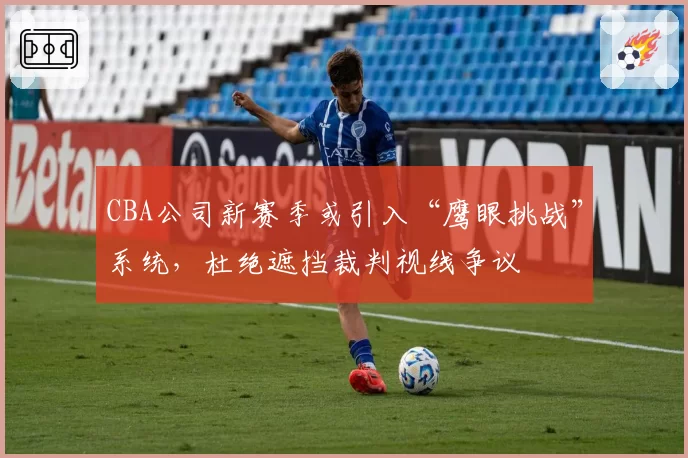 CBA公司新赛季或引入“鹰眼挑战”系统，杜绝遮挡裁判视线争议