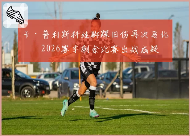 卡·普利斯科娃脚踝旧伤再次恶化,2026赛季剩余比赛出战成疑