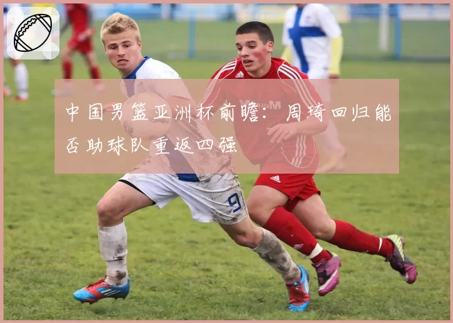 中国男篮亚洲杯前瞻：周琦回归能否助球队重返四强