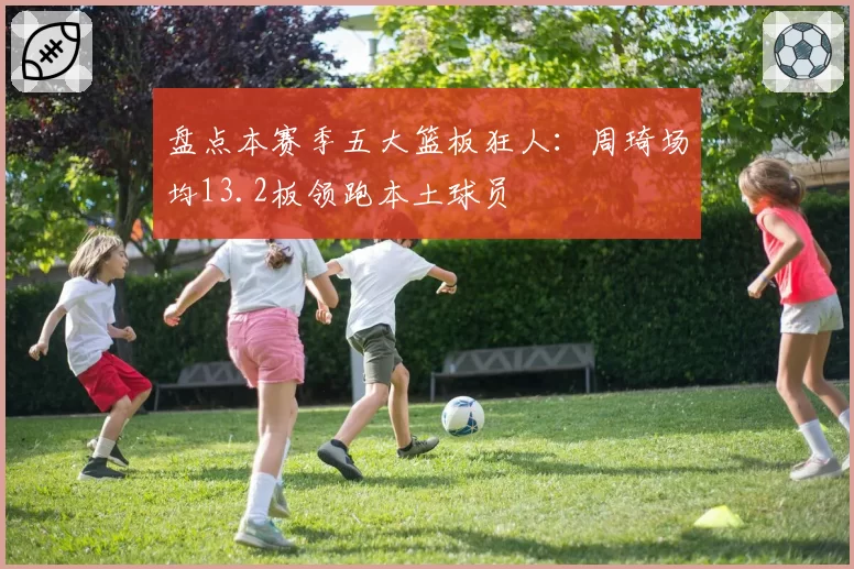 盘点本赛季五大篮板狂人:周琦场均13.2板领跑本土球员