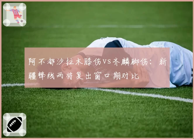 阿不都沙拉木膝伤vs齐麟脚伤：新疆锋线两将复出窗口期对比