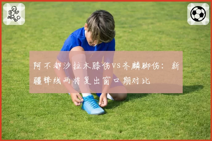 阿不都沙拉木膝伤vs齐麟脚伤：新疆锋线两将复出窗口期对比