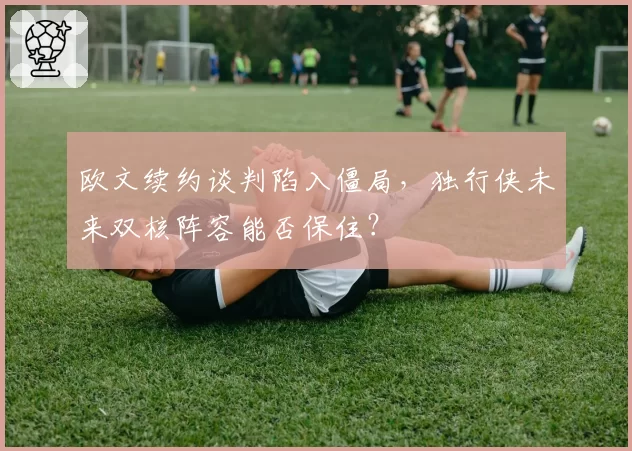 欧文续约谈判陷入僵局，独行侠未来双核阵容能否保住？