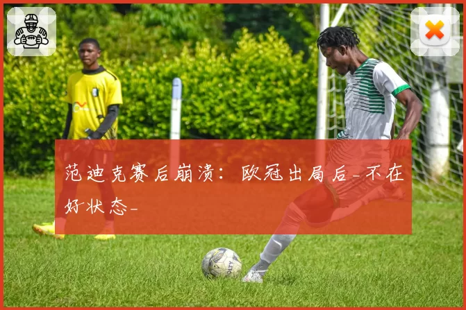 范迪克赛后崩溃：欧冠出局后_不在好状态_