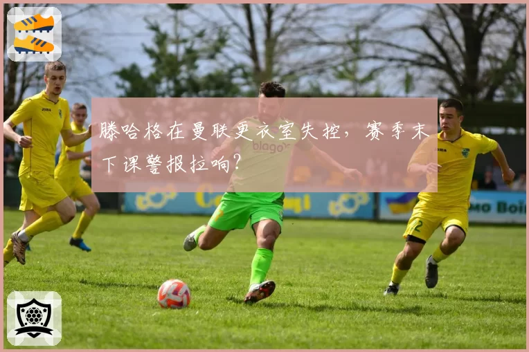滕哈格在曼联更衣室失控，赛季末下课警报拉响？