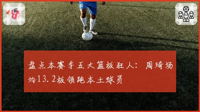 盘点本赛季五大篮板狂人:周琦场均13.2板领跑本土球员