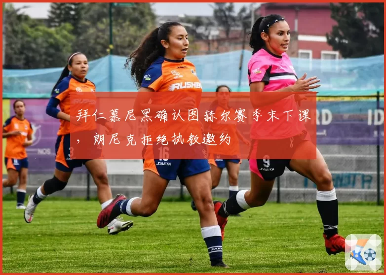 拜仁慕尼黑确认图赫尔赛季末下课,朗尼克拒绝执教邀约