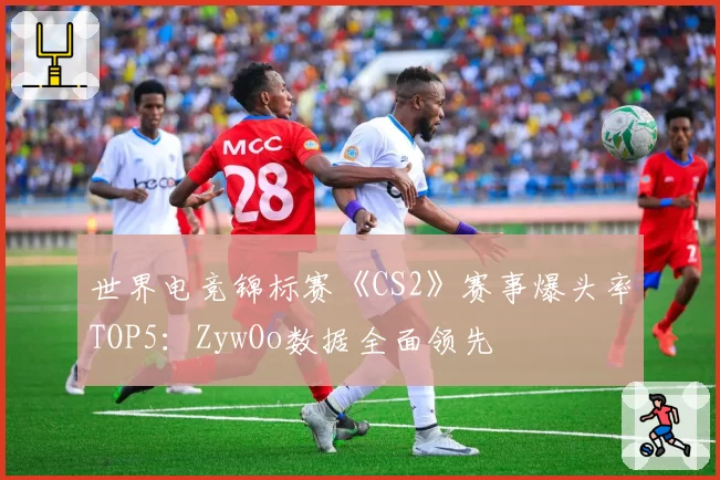 世界电竞锦标赛《CS2》赛事爆头率TOP5:ZywOo数据全面领先