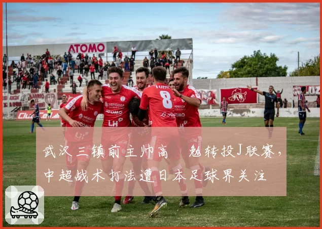 武汉三镇前主帅高畠勉转投J联赛，中超战术打法遭日本足球界关注