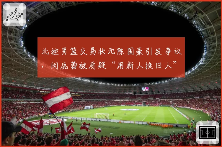 北控男篮交易状元陈国豪引发争议，闵鹿蕾被质疑“用新人换旧人”