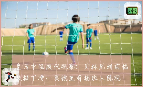 皇马中场换代观察:贝林厄姆前插数据下滑,莫德里奇接班人隐现