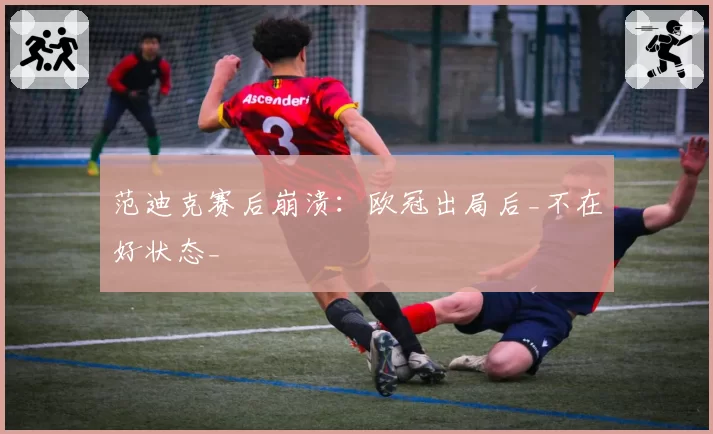 范迪克赛后崩溃：欧冠出局后_不在好状态_